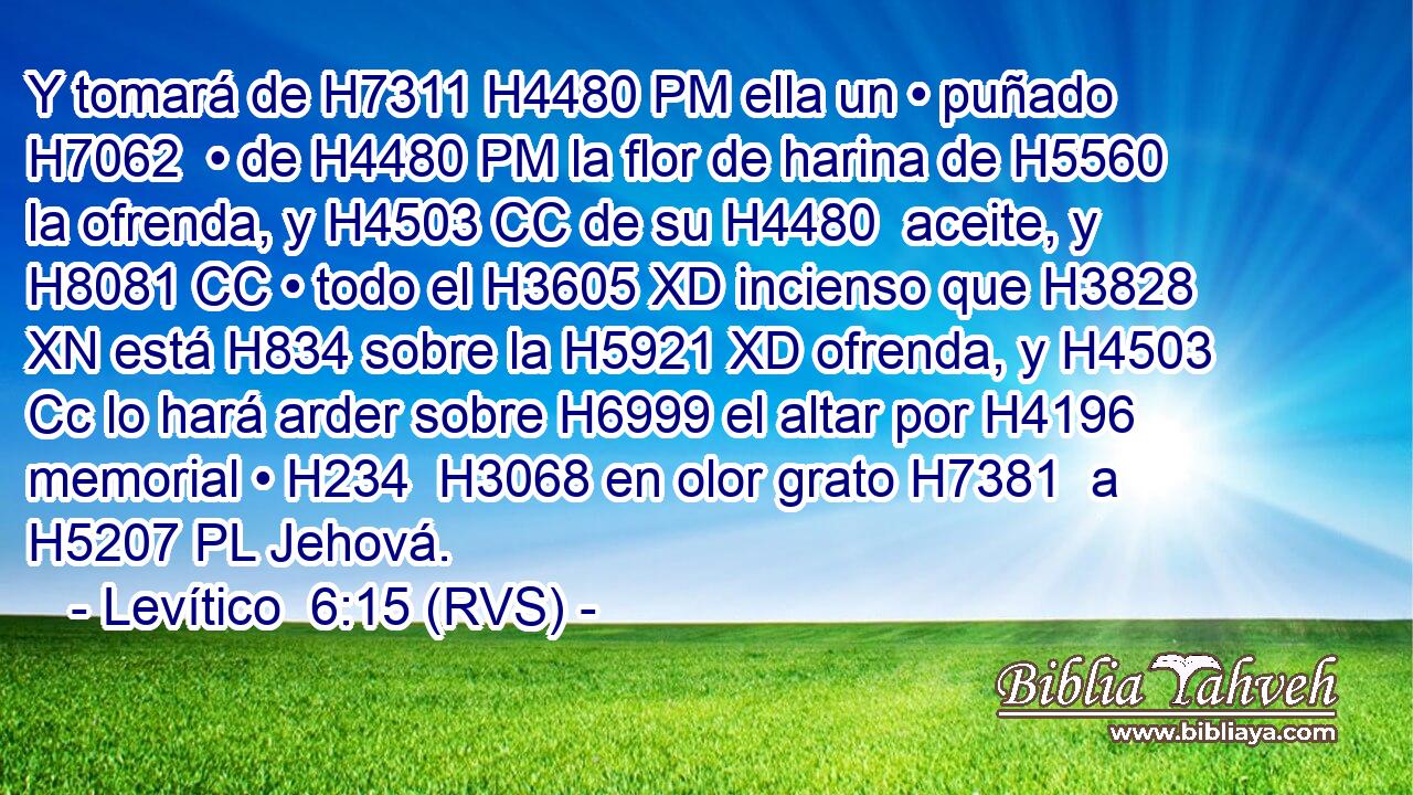 Y tomará de H7311 H4480 PM ella un • puñado H7062  • de H4480 PM la flor de harina de H5560 la ofrenda, y H4503 CC de su H4480  aceite, y H8081 CC • todo el H3605 XD incienso que H3828 XN está H834 sobre la H5921 XD ofrenda, y H4503 Cc lo hará arder sobre H6999 el altar por H4196 memorial • H234  H3068 en olor grato H7381  a H5207 PL Jehová. 