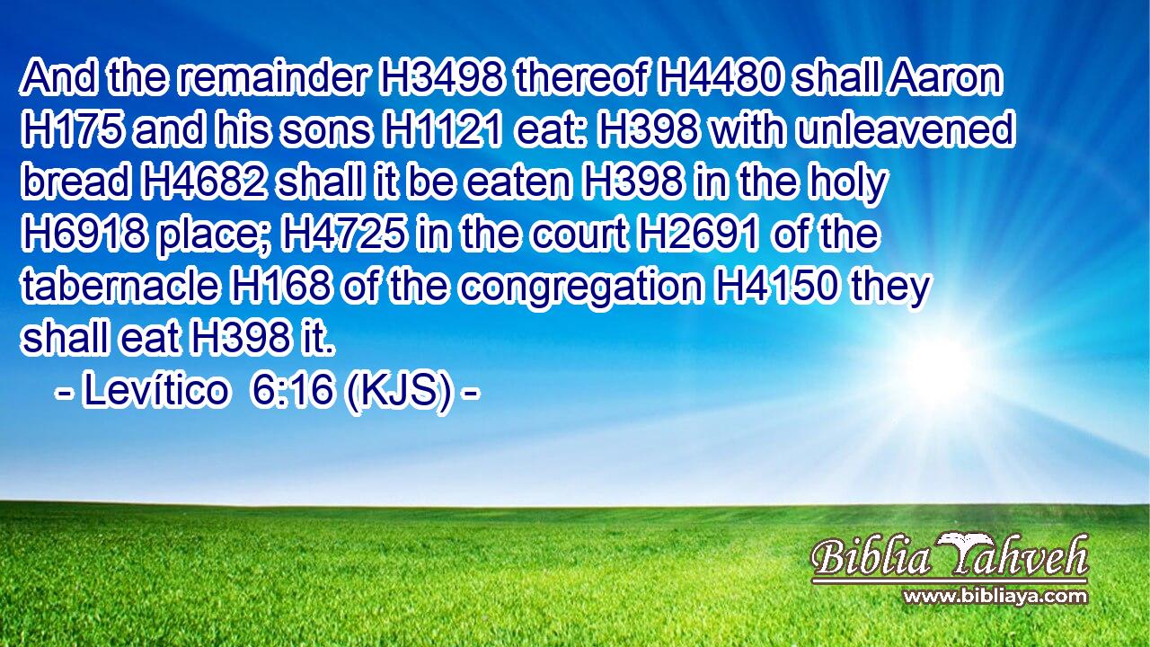And the remainder H3498 thereof H4480 shall Aaron H175 and his sons H1121 eat: H398 with unleavened bread H4682 shall it be eaten H398 in the holy H6918 place; H4725 in the court H2691 of the tabernacle H168 of the congregation H4150 they shall eat H398 it.