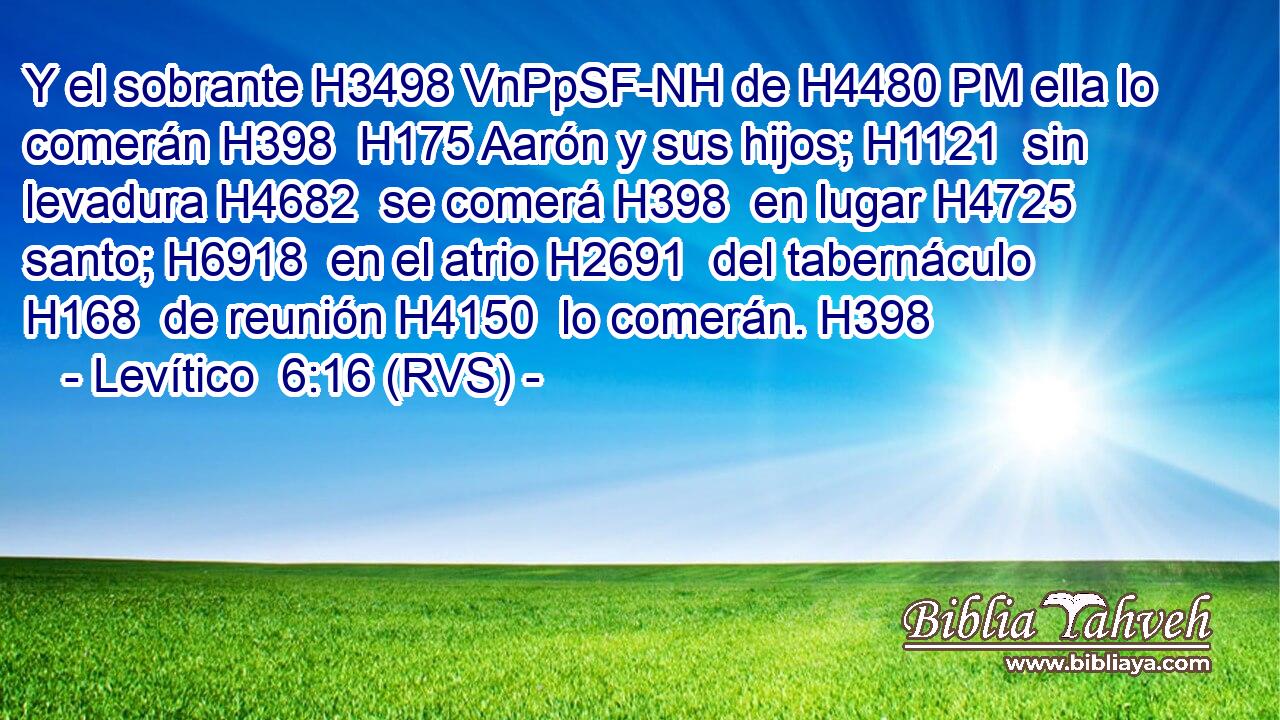 Y el sobrante H3498 VnPpSF-NH de H4480 PM ella lo comerán H398  H175 Aarón y sus hijos; H1121  sin levadura H4682  se comerá H398  en lugar H4725  santo; H6918  en el atrio H2691  del tabernáculo H168  de reunión H4150  lo comerán. H398  