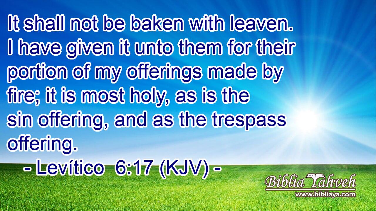 It shall not be baken with leaven. I have given it unto them for their portion of my offerings made by fire; it is most holy, as is the sin offering, and as the trespass offering.