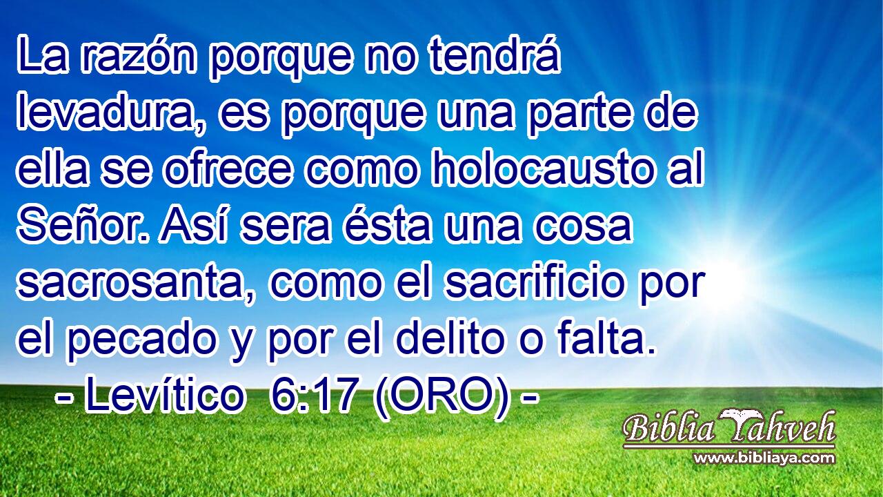  La razón porque no tendrá levadura, es porque una parte de ella se ofrece como holocausto al Señor. Así sera ésta una cosa sacrosanta, como el sacrificio por el pecado y por el delito o falta. 