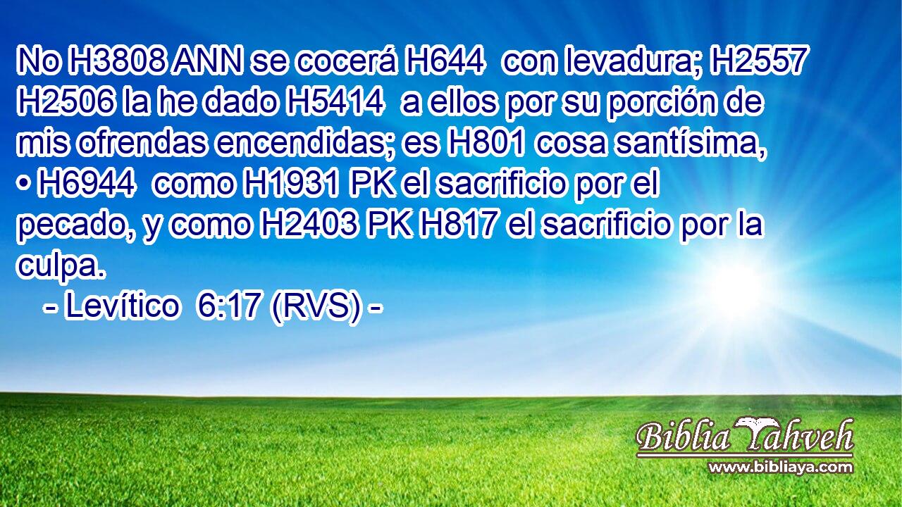 No H3808 ANN se cocerá H644  con levadura; H2557  H2506 la he dado H5414  a ellos por su porción de mis ofrendas encendidas; es H801 cosa santísima, • H6944  como H1931 PK el sacrificio por el pecado, y como H2403 PK H817 el sacrificio por la culpa. 