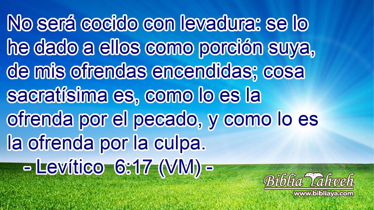  No será cocido con levadura: se lo he dado a ellos como porción suya, de mis ofrendas encendidas; cosa sacratísima es, como lo es la ofrenda por el pecado, y como lo es la ofrenda por la culpa. 