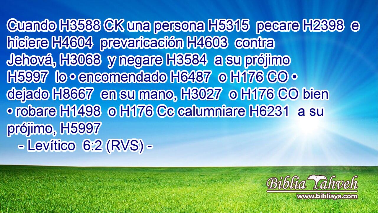 Cuando H3588 CK una persona H5315  pecare H2398  e hiciere H4604  prevaricación H4603  contra Jehová, H3068  y negare H3584  a su prójimo H5997  lo • encomendado H6487  o H176 CO • dejado H8667  en su mano, H3027  o H176 CO bien • robare H1498  o H176 Cc calumniare H6231  a su prójimo, H5997  