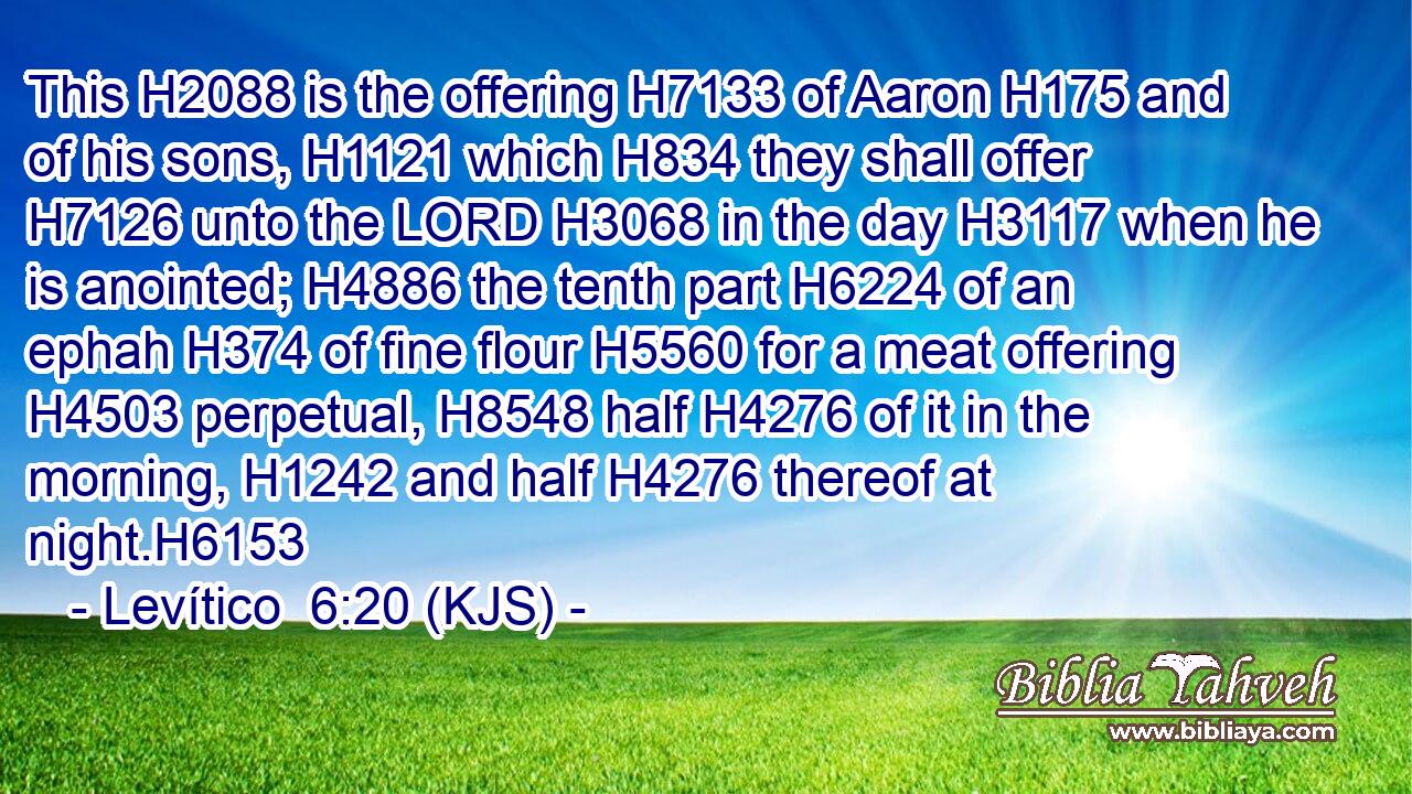 This H2088 is the offering H7133 of Aaron H175 and of his sons, H1121 which H834 they shall offer H7126 unto the LORD H3068 in the day H3117 when he is anointed; H4886 the tenth part H6224 of an ephah H374 of fine flour H5560 for a meat offering H4503 perpetual, H8548 half H4276 of it in the morning, H1242 and half H4276 thereof at night.H6153
