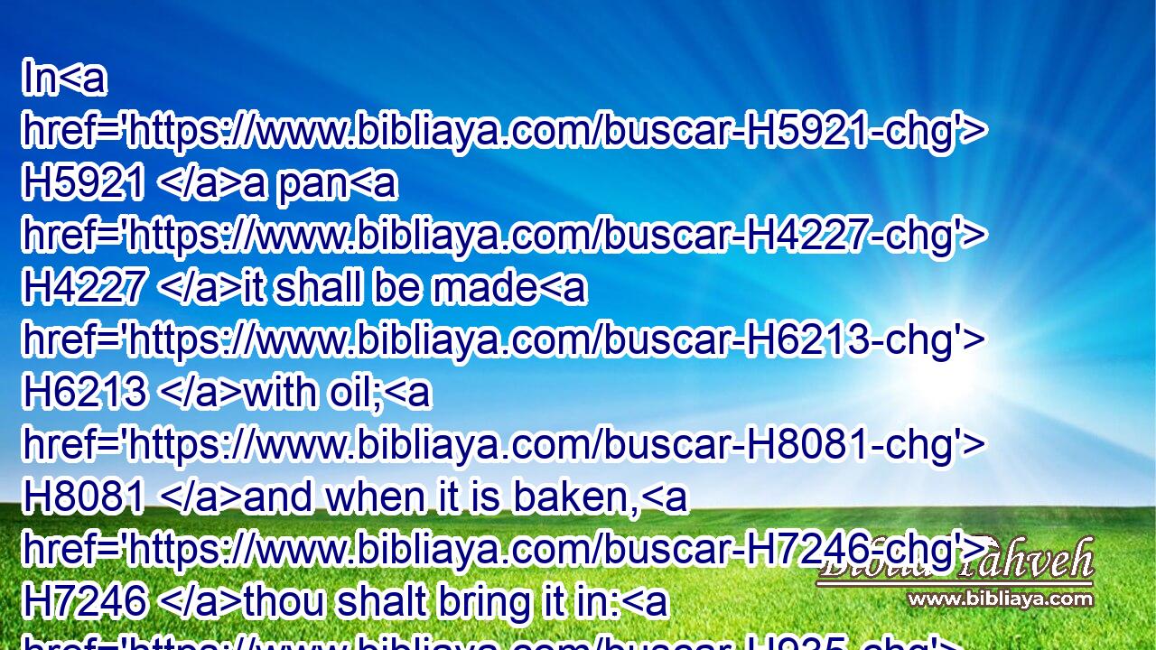 In H5921 a pan H4227 it shall be made H6213 with oil; H8081 and when it is baken, H7246 thou shalt bring it in: H935 and the baken H8601 pieces H6595 of the meat offering H4503 shalt thou offer H7126 for a sweet H5207 savour H7381 unto the LORD.H3068