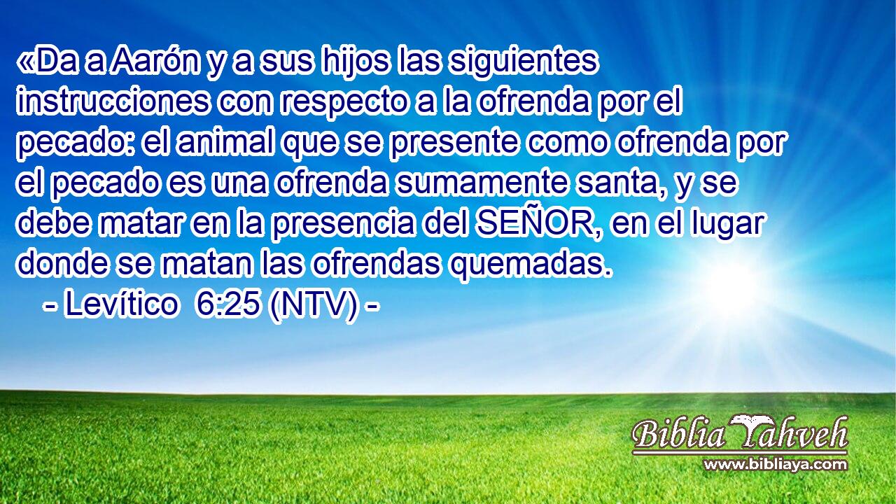 «Da a Aarón y a sus hijos las siguientes instrucciones con respecto a la ofrenda por el pecado: el animal que se presente como ofrenda por el pecado es una ofrenda sumamente santa, y se debe matar en la presencia del SEÑOR, en el lugar donde se matan las ofrendas quemadas.