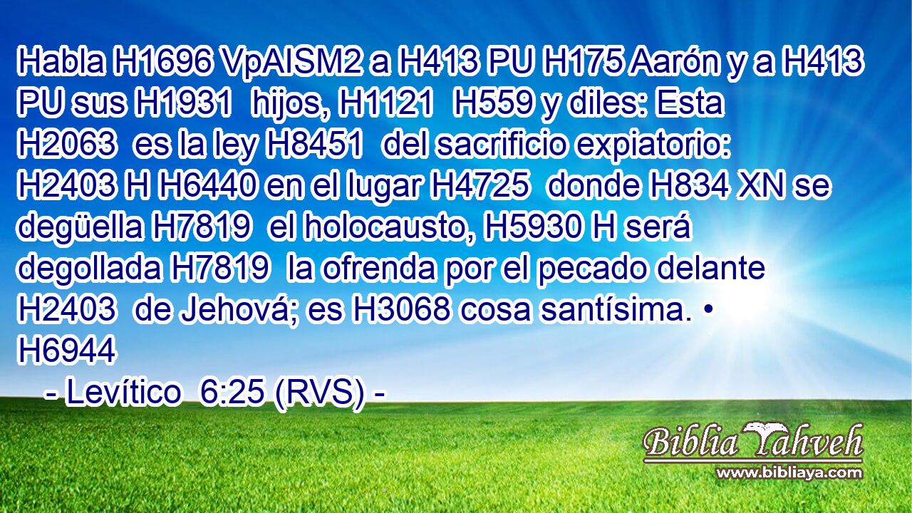 Habla H1696 VpAISM2 a H413 PU H175 Aarón y a H413 PU sus H1931  hijos, H1121  H559 y diles: Esta H2063  es la ley H8451  del sacrificio expiatorio: H2403 H H6440 en el lugar H4725  donde H834 XN se degüella H7819  el holocausto, H5930 H será degollada H7819  la ofrenda por el pecado delante H2403  de Jehová; es H3068 cosa santísima. • H6944  