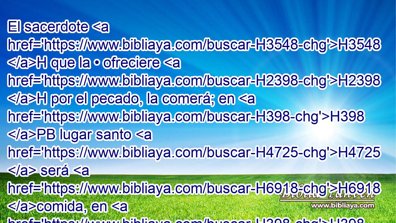 El sacerdote H3548 H que la • ofreciere H2398 H por el pecado, la comerá; en H398 PB lugar santo H4725  será H6918 comida, en H398 el atrio del H2691 tabernáculo de H168 H4150 reunión. 