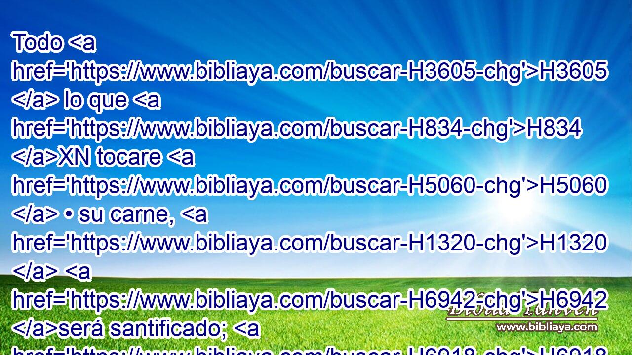 Todo H3605  lo que H834 XN tocare H5060  • su carne, H1320  H6942 será santificado; H6918  y si • H834 XN salpicare H5137  • su sangre H1818  sobre H5921 Pu el vestido, H899 H lavarás H3526 VpAMSM2 aquello sobre H5921 Pu que H834 XN cayere, H5137  en lugar H4725  santo. H6918  