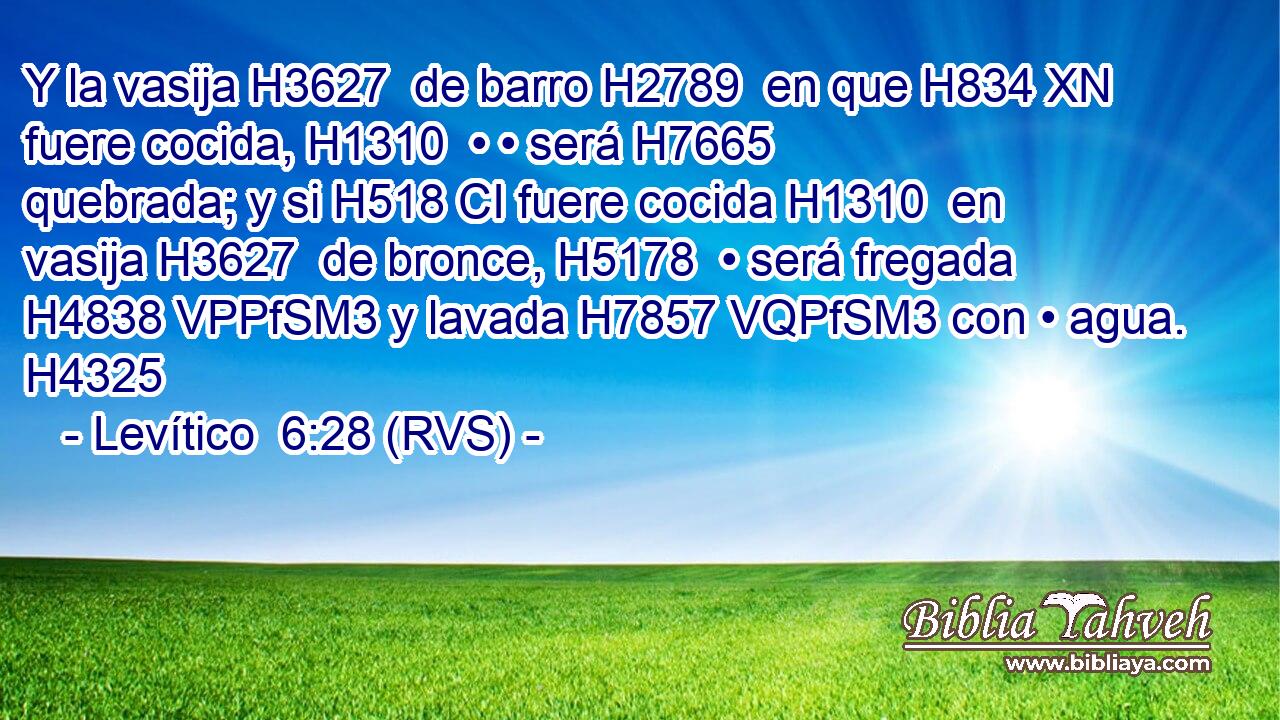 Y la vasija H3627  de barro H2789  en que H834 XN fuere cocida, H1310  • • será H7665  quebrada; y si H518 CI fuere cocida H1310  en vasija H3627  de bronce, H5178  • será fregada H4838 VPPfSM3 y lavada H7857 VQPfSM3 con • agua. H4325  