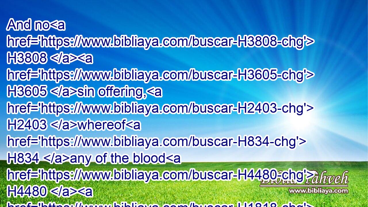 And no H3808  H3605 sin offering, H2403 whereof H834 any of the blood H4480  H1818 is brought H935 into H413 the tabernacle H168 of the congregation H4150 to reconcile H3722 withal in the holy H6944 place, shall be eaten: H398 it shall be burnt H8313 in the fire.H784