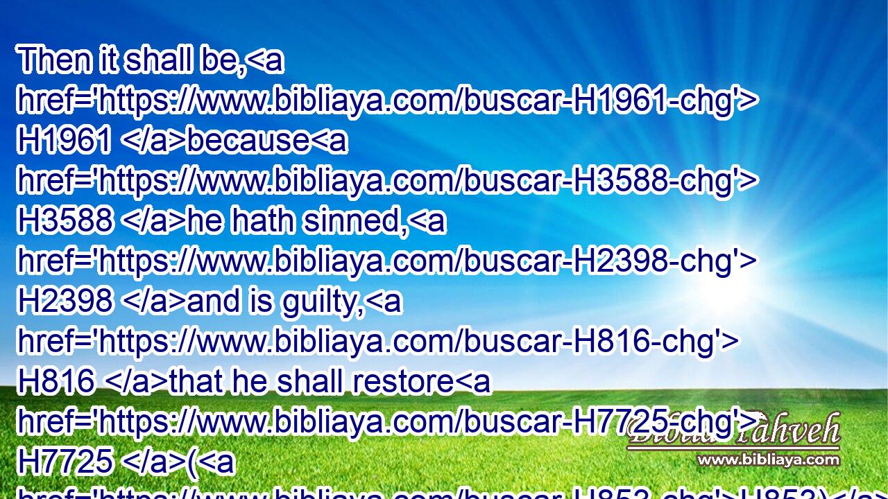 Then it shall be, H1961 because H3588 he hath sinned, H2398 and is guilty, H816 that he shall restore H7725 (H853) that H1500 which H834 he took violently away, H1497 or H176 (H853) the thing H6233 which H834 he hath deceitfully gotten, H6231 or H176 (H853) that H6487 which H834 was delivered him to keep, H6485  H854 or H176 (H853) the lost thing H9 which H834 he found,H4672
