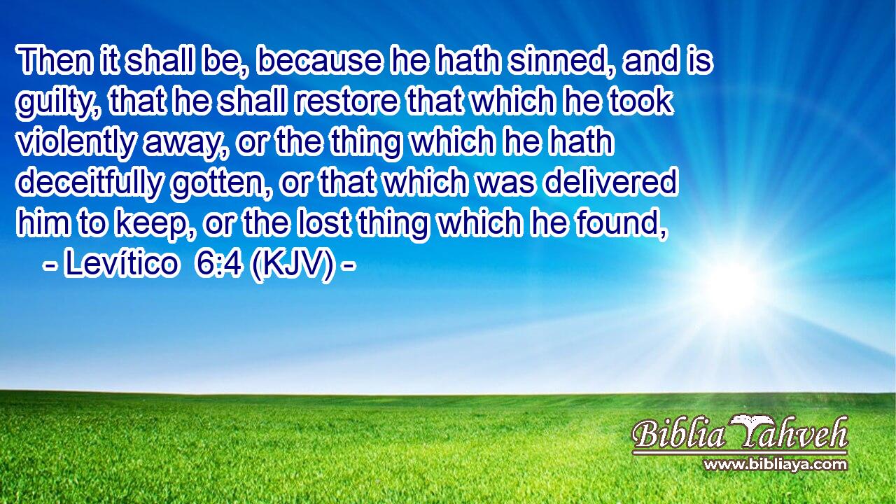 Then it shall be, because he hath sinned, and is guilty, that he shall restore that which he took violently away, or the thing which he hath deceitfully gotten, or that which was delivered him to keep, or the lost thing which he found,