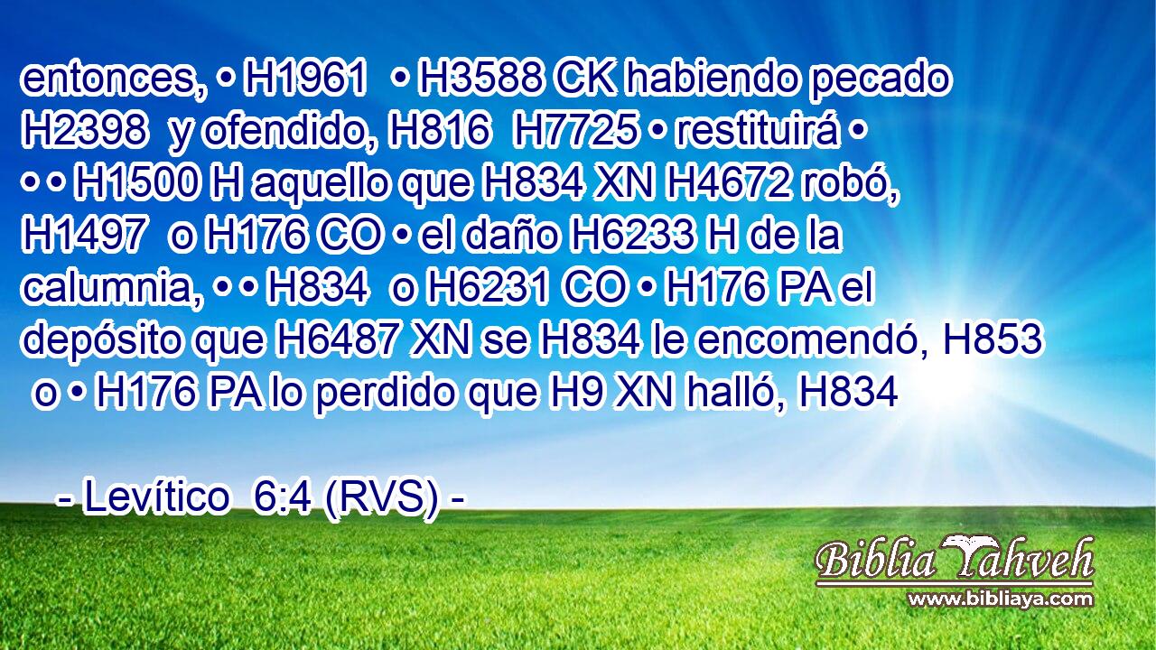entonces, • H1961  • H3588 CK habiendo pecado H2398  y ofendido, H816  H7725 • restituirá • • • H1500 H aquello que H834 XN H4672 robó, H1497  o H176 CO • el daño H6233 H de la calumnia, • • H834  o H6231 CO • H176 PA el depósito que H6487 XN se H834 le encomendó, H853  o • H176 PA lo perdido que H9 XN halló, H834  
