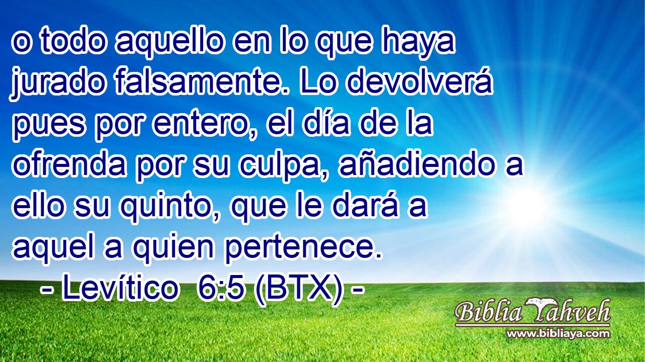 o todo aquello en lo que haya jurado falsamente. Lo devolverá pues por entero, el día de la ofrenda por su culpa, añadiendo a ello su quinto, que le dará a aquel a quien pertenece.
