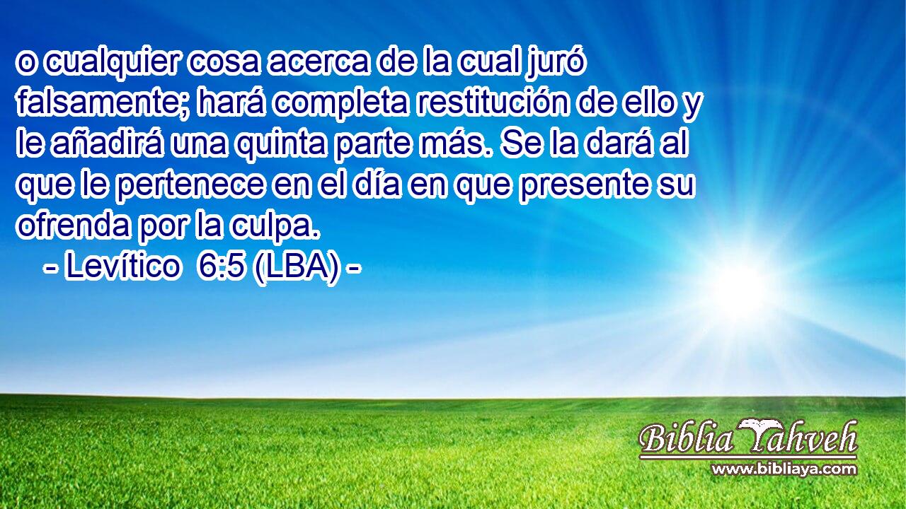 o cualquier cosa acerca de la cual juró falsamente; hará completa restitución de ello y le añadirá una quinta parte más. Se la dará al que le pertenece en el día en que presente su ofrenda por la culpa.