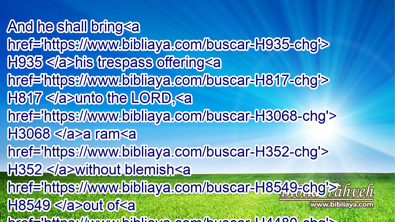 And he shall bring H935 his trespass offering H817 unto the LORD, H3068 a ram H352 without blemish H8549 out of H4480 the flock, H6629 with thy estimation, H6187 for a trespass offering, H817 unto H413 the priest:H3548
