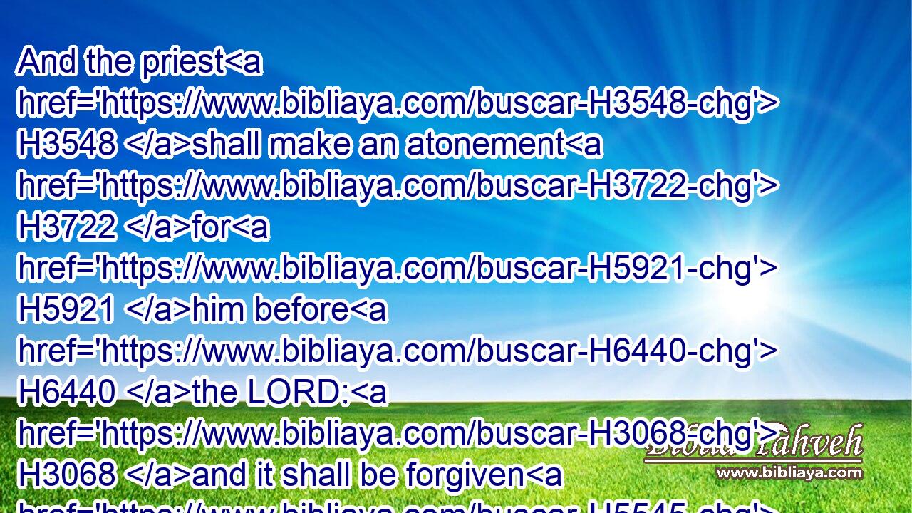 And the priest H3548 shall make an atonement H3722 for H5921 him before H6440 the LORD: H3068 and it shall be forgiven H5545 him for H5921 any thing H259 of all H4480  H3605 that H834 he hath done H6213 in trespassing H819 therein.