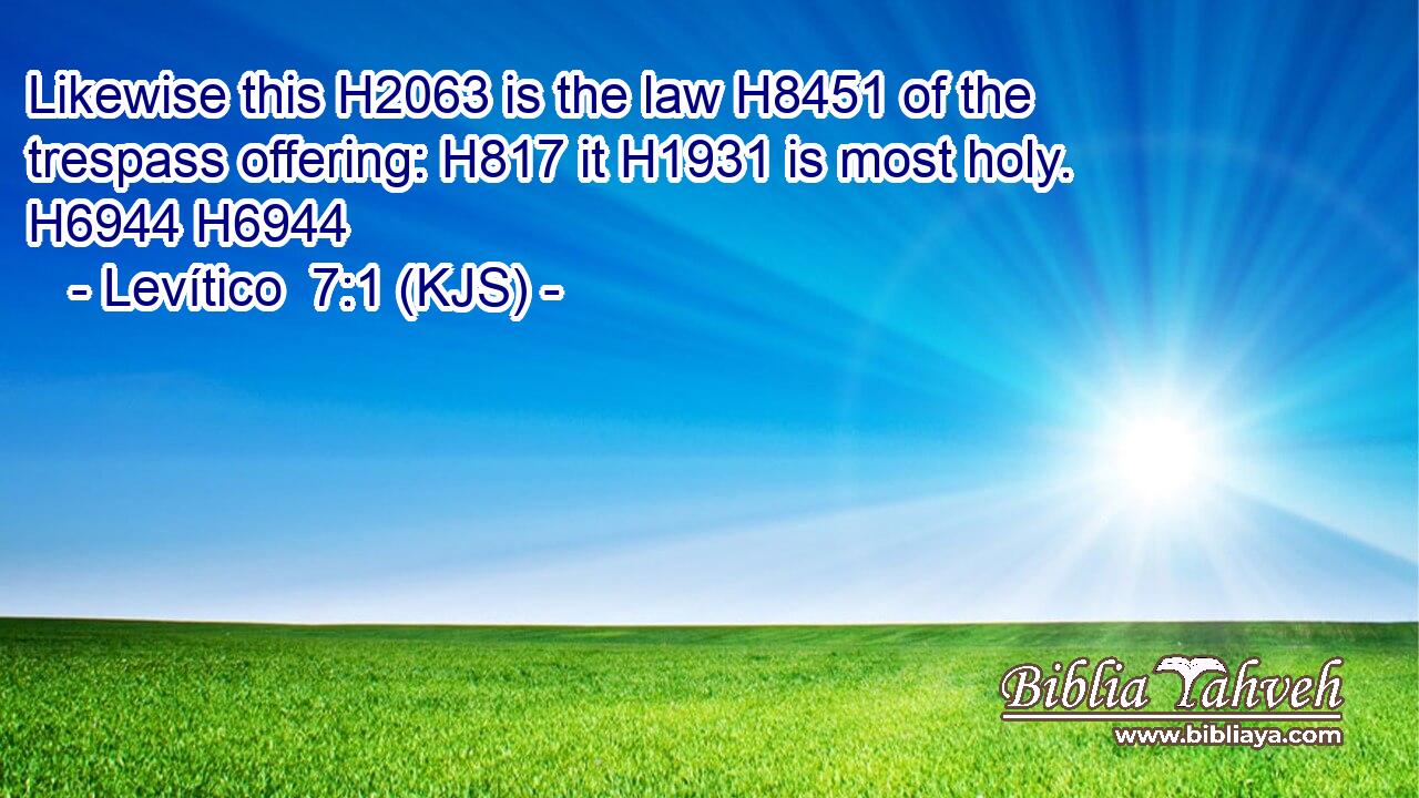 Likewise this H2063 is the law H8451 of the trespass offering: H817 it H1931 is most holy. H6944 H6944