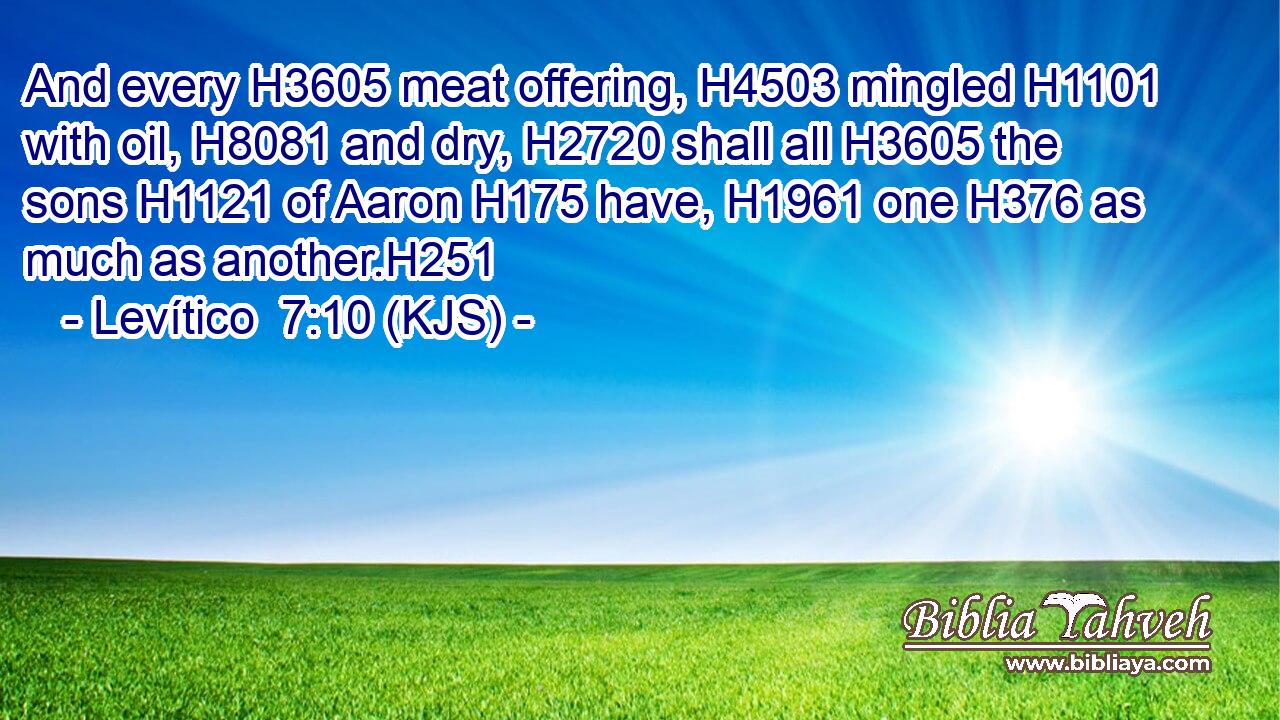 And every H3605 meat offering, H4503 mingled H1101 with oil, H8081 and dry, H2720 shall all H3605 the sons H1121 of Aaron H175 have, H1961 one H376 as much as another.H251