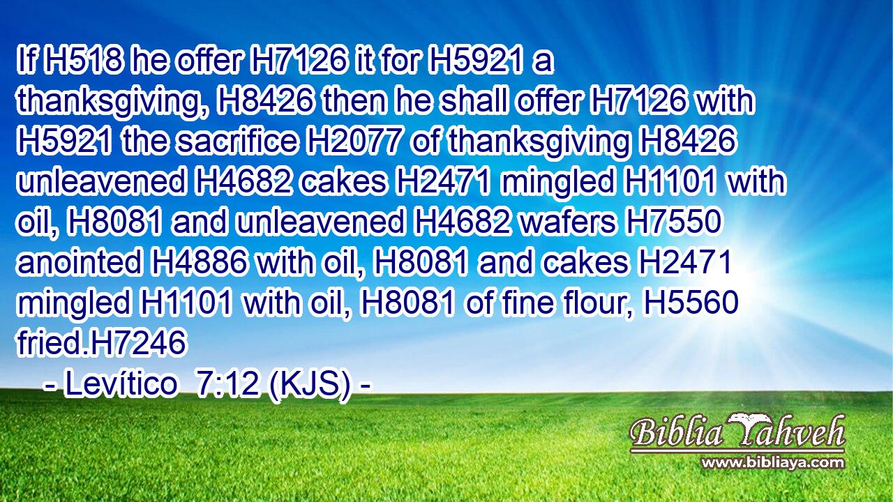 If H518 he offer H7126 it for H5921 a thanksgiving, H8426 then he shall offer H7126 with H5921 the sacrifice H2077 of thanksgiving H8426 unleavened H4682 cakes H2471 mingled H1101 with oil, H8081 and unleavened H4682 wafers H7550 anointed H4886 with oil, H8081 and cakes H2471 mingled H1101 with oil, H8081 of fine flour, H5560 fried.H7246
