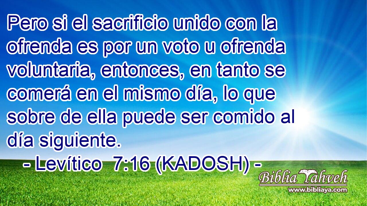  Pero si el sacrificio unido con la ofrenda es por un voto u ofrenda voluntaria, entonces, en tanto se comerá en el mismo día, lo que sobre de ella puede ser comido al día siguiente. 