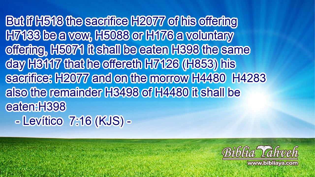 But if H518 the sacrifice H2077 of his offering H7133 be a vow, H5088 or H176 a voluntary offering, H5071 it shall be eaten H398 the same day H3117 that he offereth H7126 (H853) his sacrifice: H2077 and on the morrow H4480  H4283 also the remainder H3498 of H4480 it shall be eaten:H398