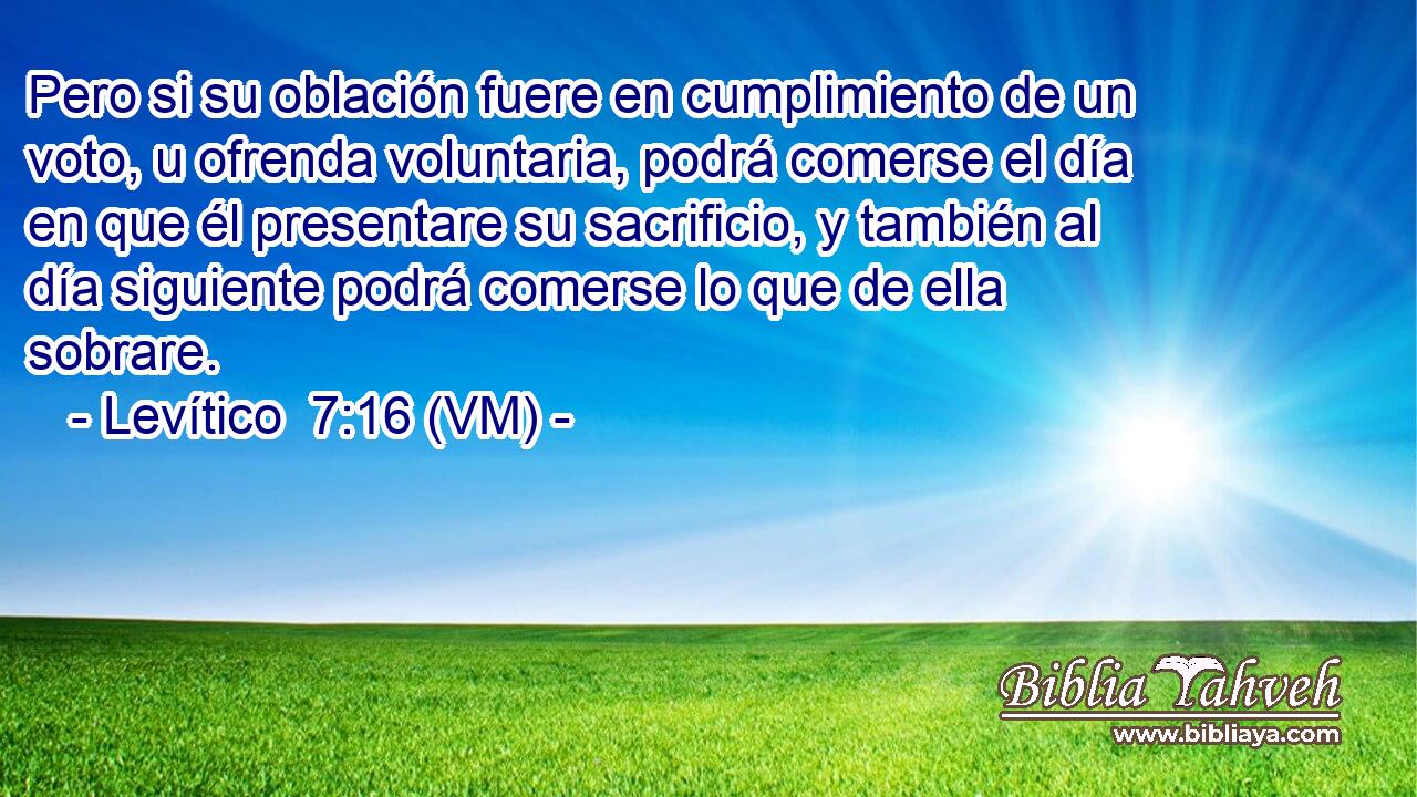  Pero si su oblación fuere en cumplimiento de un voto, u ofrenda voluntaria, podrá comerse el día en que él presentare su sacrificio, y también al día siguiente podrá comerse lo que de ella sobrare. 