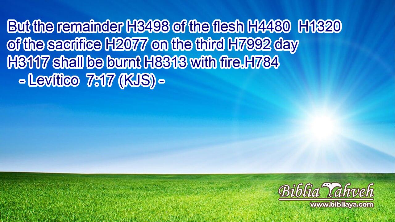 But the remainder H3498 of the flesh H4480  H1320 of the sacrifice H2077 on the third H7992 day H3117 shall be burnt H8313 with fire.H784