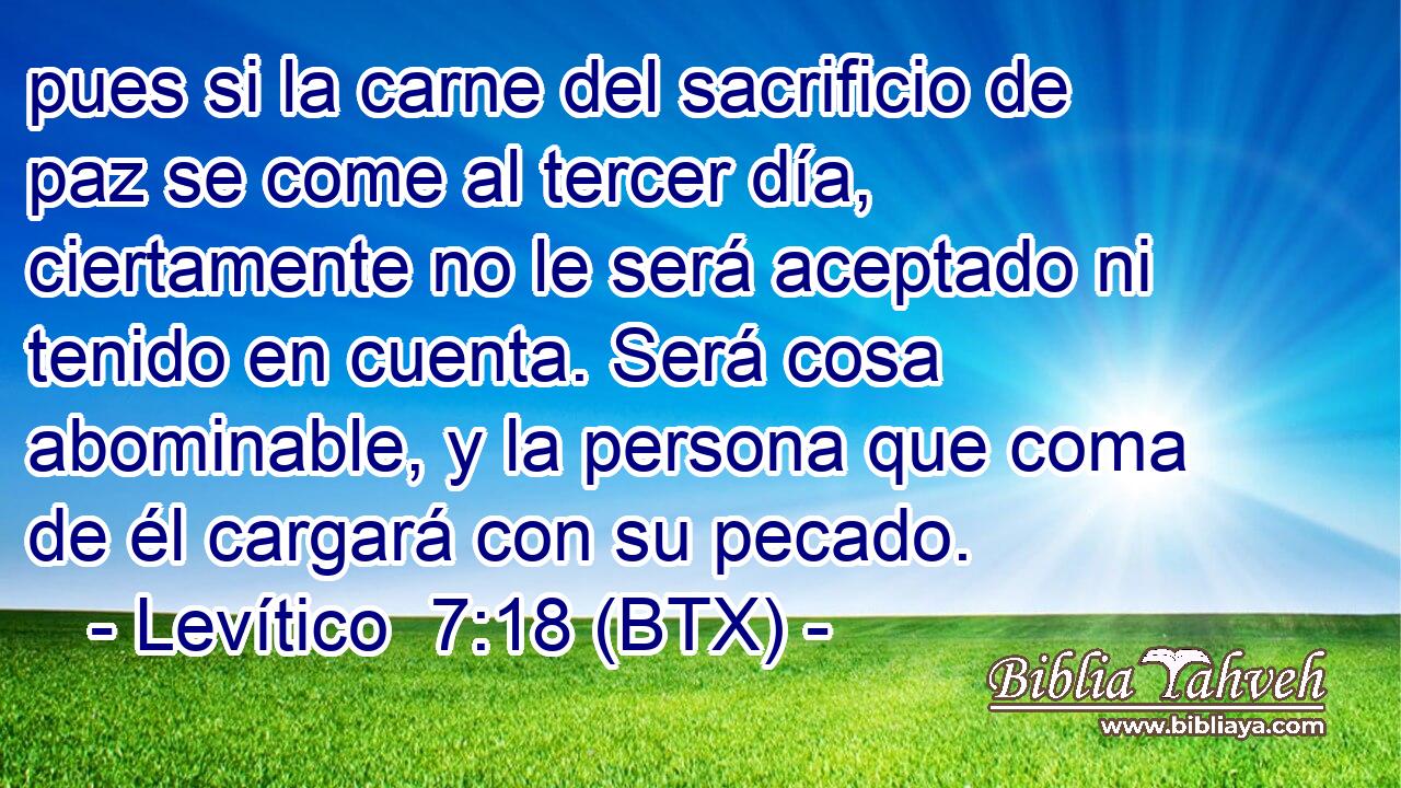 pues si la carne del sacrificio de paz se come al tercer día, ciertamente no le será aceptado ni tenido en cuenta. Será cosa abominable, y la persona que coma de él cargará con su pecado.