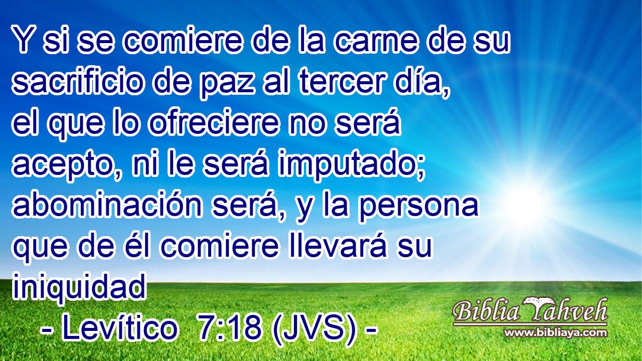 Y si se comiere de la carne de su sacrificio de paz al tercer día, el que lo ofreciere no será acepto, ni le será imputado; abominación será, y la persona que de él comiere llevará su iniquidad