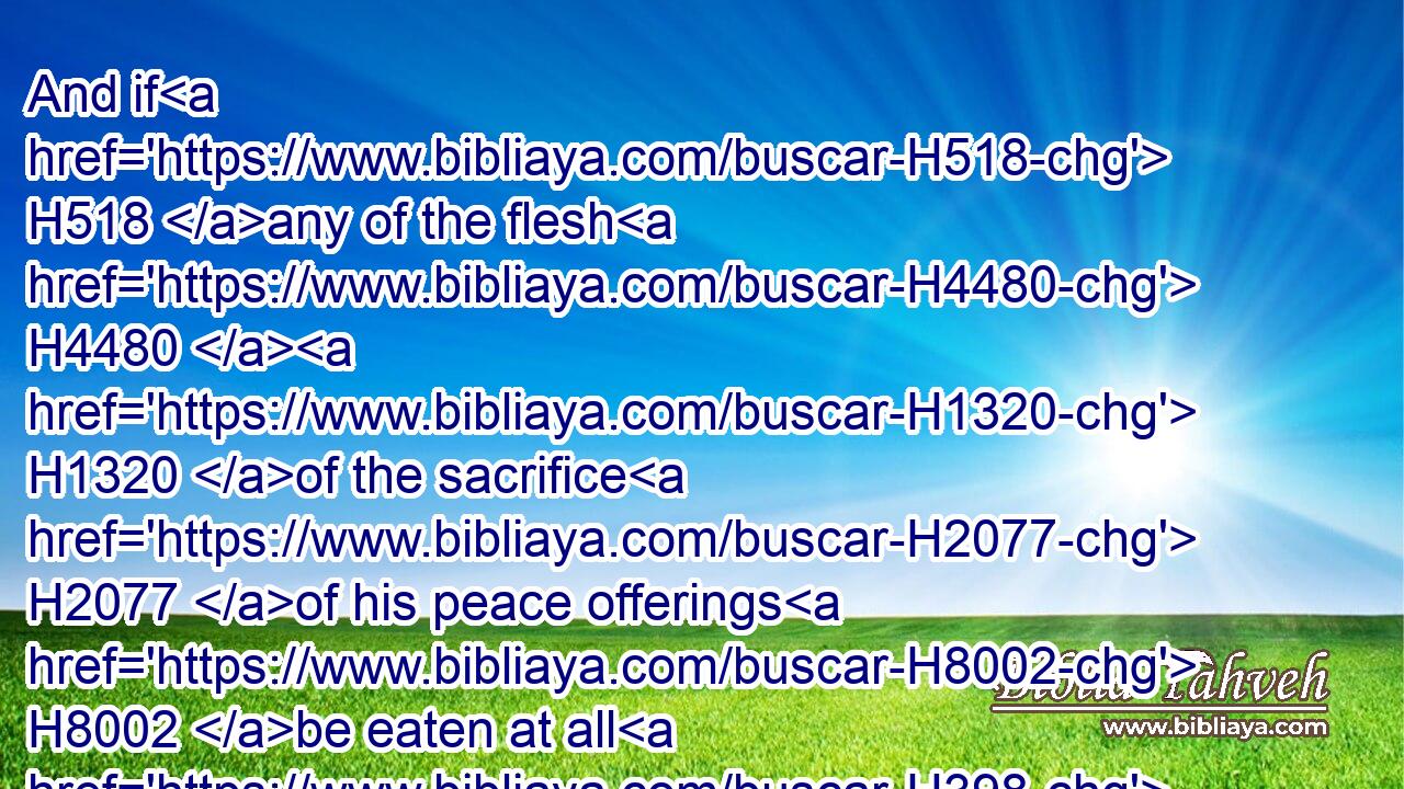 And if H518 any of the flesh H4480  H1320 of the sacrifice H2077 of his peace offerings H8002 be eaten at all H398  H398 on the third H7992 day, H3117 it shall not H3808 be accepted, H7521 neither H3808 shall it be imputed H2803 unto him that offereth H7126 it: it shall be H1961 an abomination, H6292 and the soul H5315 that eateth H398 of H4480 it shall bear H5375 his iniquity.H5771