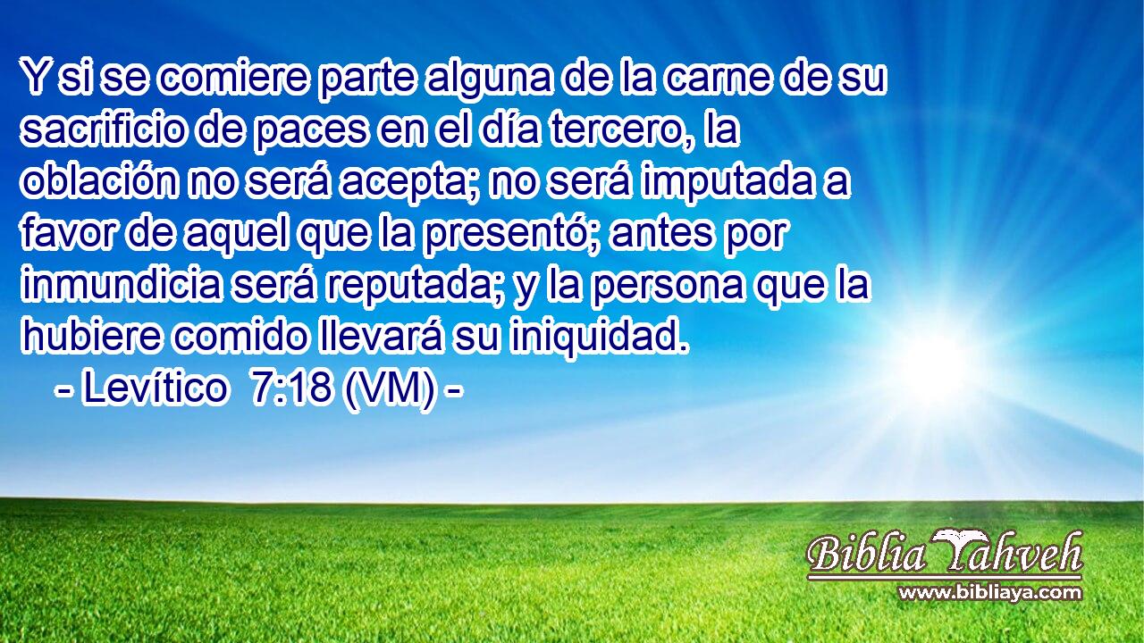  Y si se comiere parte alguna de la carne de su sacrificio de paces en el día tercero, la oblación no será acepta; no será imputada a favor de aquel que la presentó; antes por inmundicia será reputada; y la persona que la hubiere comido llevará su iniquidad. 