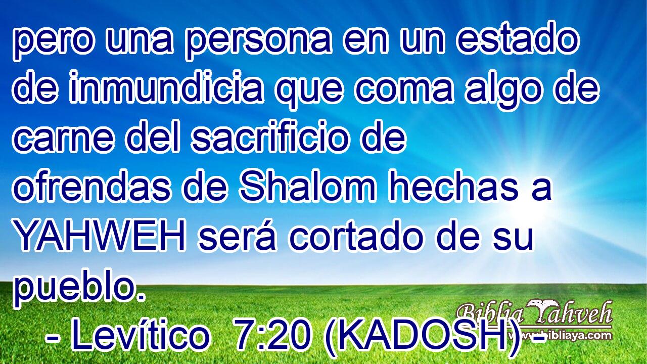  pero una persona en un estado de inmundicia que coma algo de carne del sacrificio de ofrendas de Shalom hechas a YAHWEH será cortado de su pueblo. 