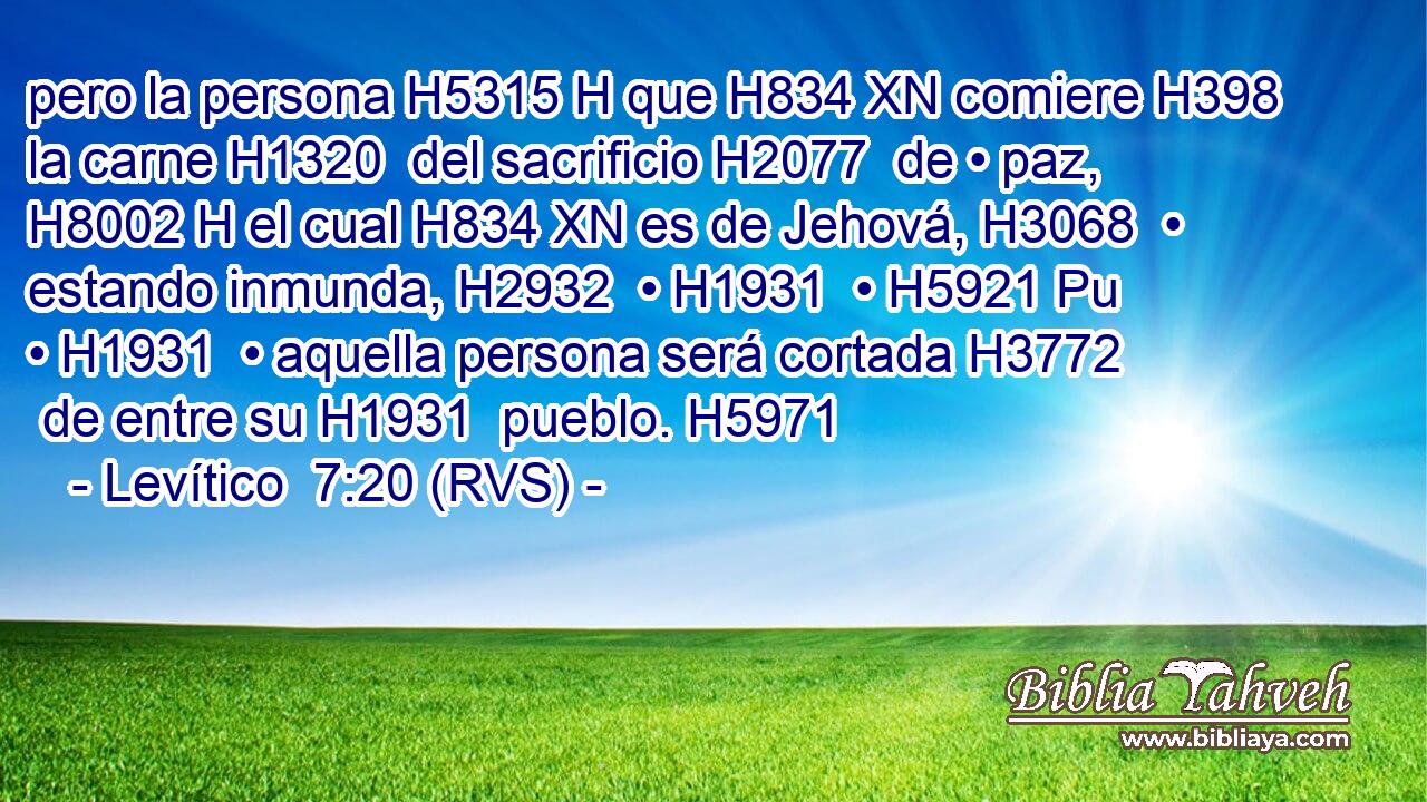 pero la persona H5315 H que H834 XN comiere H398  la carne H1320  del sacrificio H2077  de • paz, H8002 H el cual H834 XN es de Jehová, H3068  • estando inmunda, H2932  • H1931  • H5921 Pu • H1931  • aquella persona será cortada H3772  de entre su H1931  pueblo. H5971  
