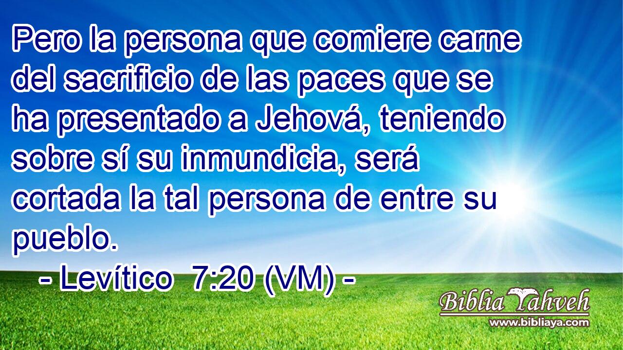  Pero la persona que comiere carne del sacrificio de las paces que se ha presentado a Jehová, teniendo sobre sí su inmundicia, será cortada la tal persona de entre su pueblo. 