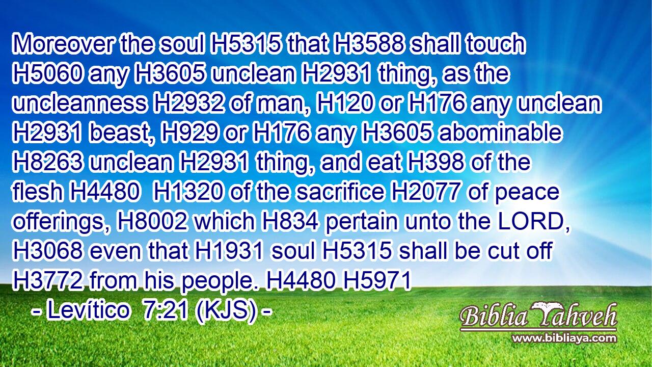 Moreover the soul H5315 that H3588 shall touch H5060 any H3605 unclean H2931 thing, as the uncleanness H2932 of man, H120 or H176 any unclean H2931 beast, H929 or H176 any H3605 abominable H8263 unclean H2931 thing, and eat H398 of the flesh H4480  H1320 of the sacrifice H2077 of peace offerings, H8002 which H834 pertain unto the LORD, H3068 even that H1931 soul H5315 shall be cut off H3772 from his people. H4480 H5971