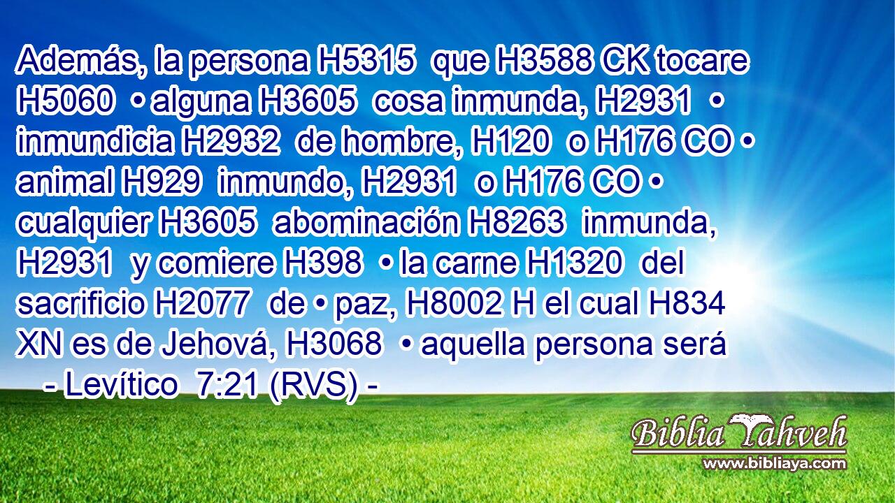 Además, la persona H5315  que H3588 CK tocare H5060  • alguna H3605  cosa inmunda, H2931  • inmundicia H2932  de hombre, H120  o H176 CO • animal H929  inmundo, H2931  o H176 CO • cualquier H3605  abominación H8263  inmunda, H2931  y comiere H398  • la carne H1320  del sacrificio H2077  de • paz, H8002 H el cual H834 XN es de Jehová, H3068  • aquella persona será