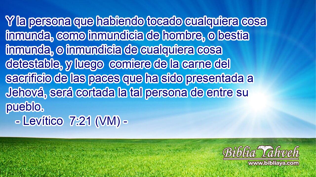  Y la persona que habiendo tocado cualquiera cosa inmunda, como inmundicia de hombre, o bestia inmunda, o inmundicia de cualquiera cosa detestable, y luego  comiere de la carne del sacrificio de las paces que ha sido presentada a Jehová, será cortada la tal persona de entre su pueblo. 