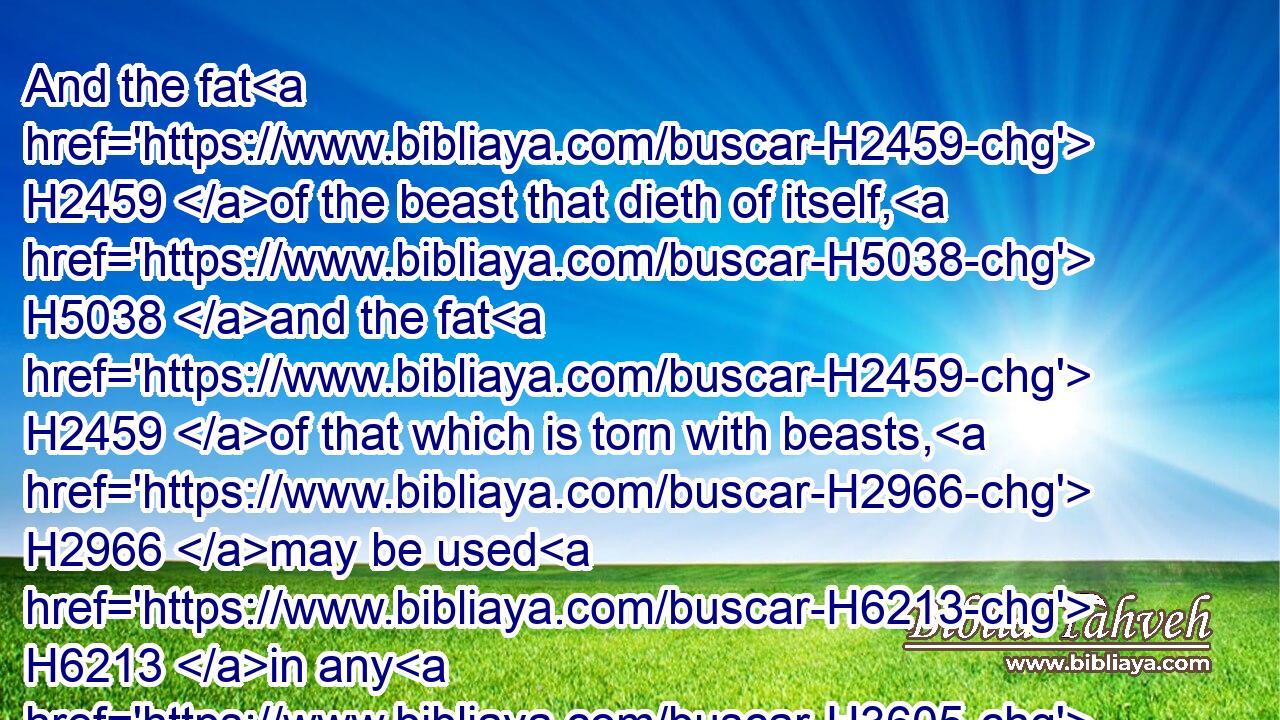 And the fat H2459 of the beast that dieth of itself, H5038 and the fat H2459 of that which is torn with beasts, H2966 may be used H6213 in any H3605 other use: H4399 but ye shall in no wise eat H3808  H398  H398 of it.