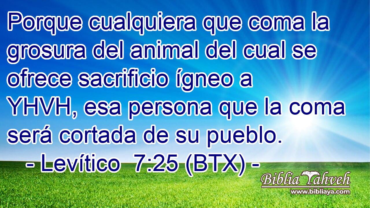 Porque cualquiera que coma la grosura del animal del cual se ofrece sacrificio ígneo a YHVH, esa persona que la coma será cortada de su pueblo.