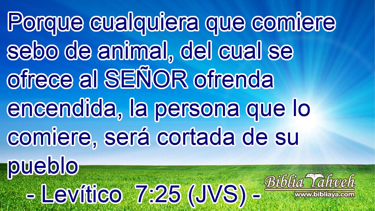 Porque cualquiera que comiere sebo de animal, del cual se ofrece al SEÑOR ofrenda encendida, la persona que lo comiere, será cortada de su pueblo