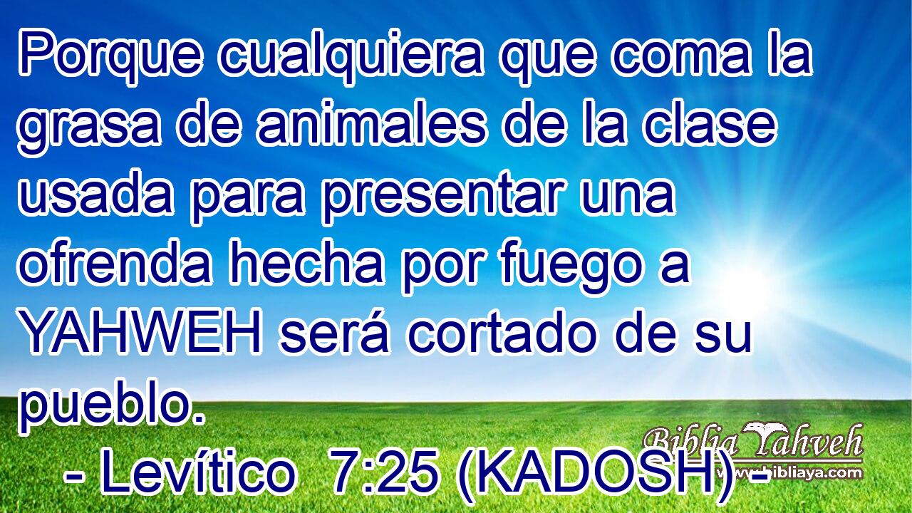 Porque cualquiera que coma la grasa de animales de la clase usada para presentar una ofrenda hecha por fuego a YAHWEH será cortado de su pueblo. 