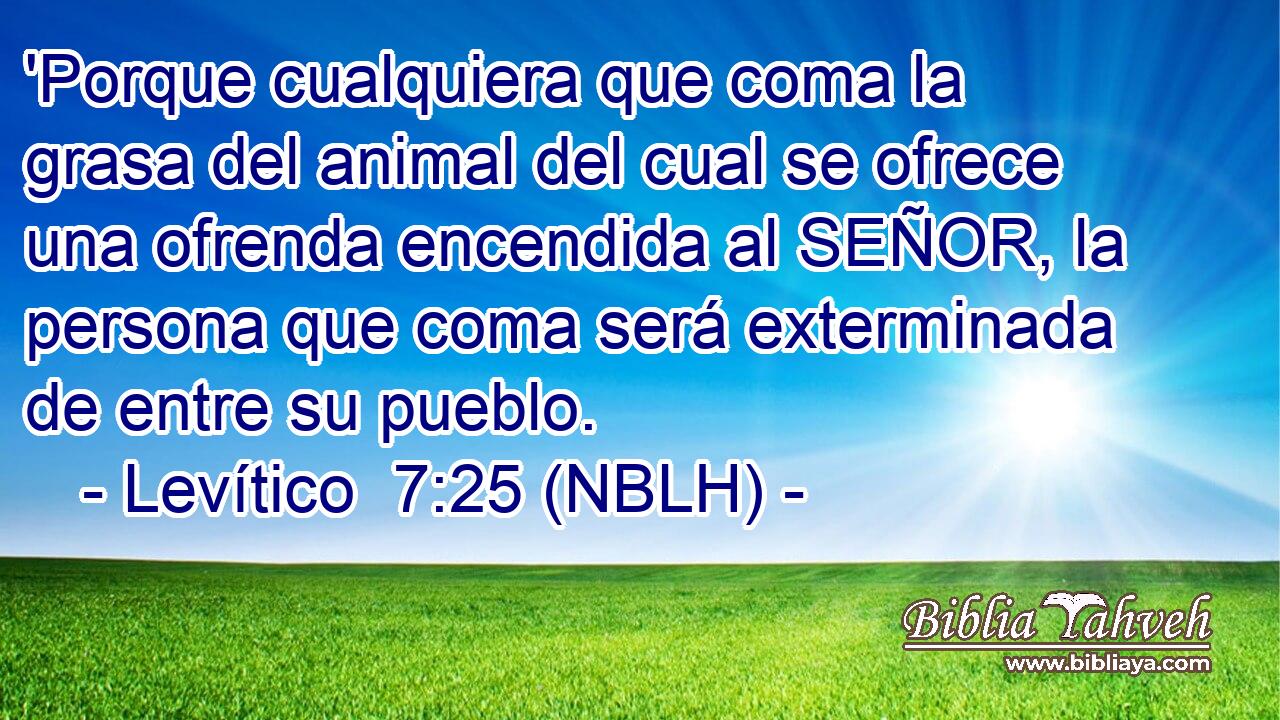  'Porque cualquiera que coma la grasa del animal del cual se ofrece una ofrenda encendida al SEÑOR, la persona que coma será exterminada de entre su pueblo. 
