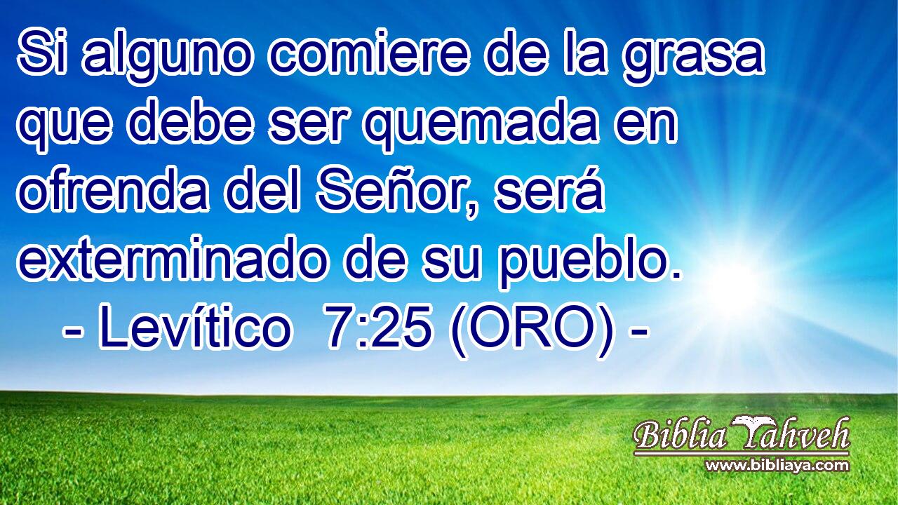  Si alguno comiere de la grasa que debe ser quemada en ofrenda del Señor, será exterminado de su pueblo. 