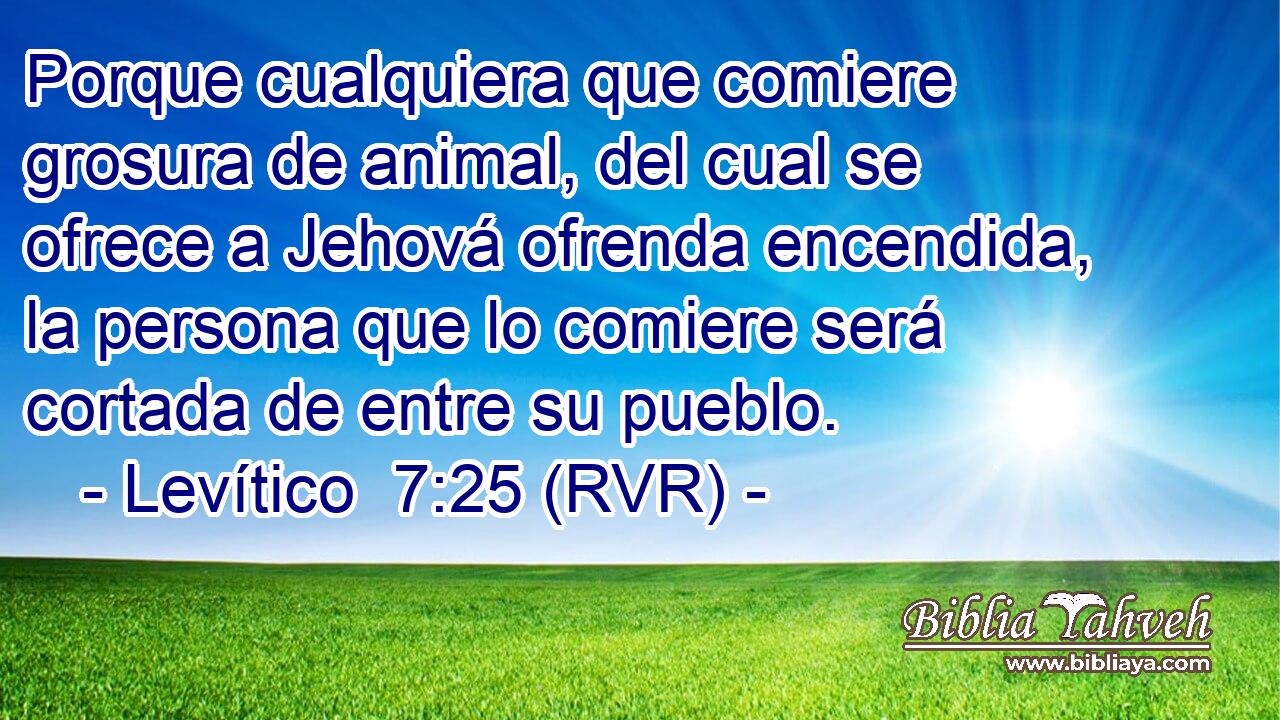 Porque cualquiera que comiere grosura de animal, del cual se ofrece a Jehová ofrenda encendida, la persona que lo comiere será cortada de entre su pueblo.