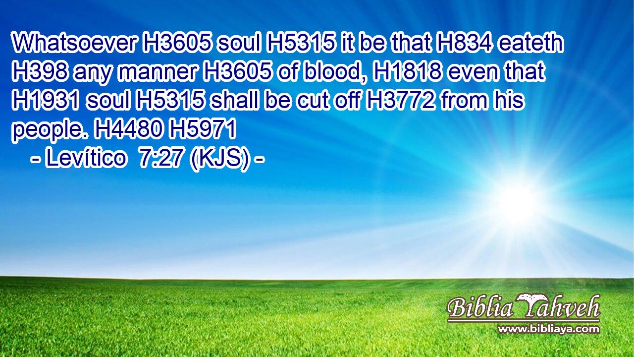 Whatsoever H3605 soul H5315 it be that H834 eateth H398 any manner H3605 of blood, H1818 even that H1931 soul H5315 shall be cut off H3772 from his people. H4480 H5971