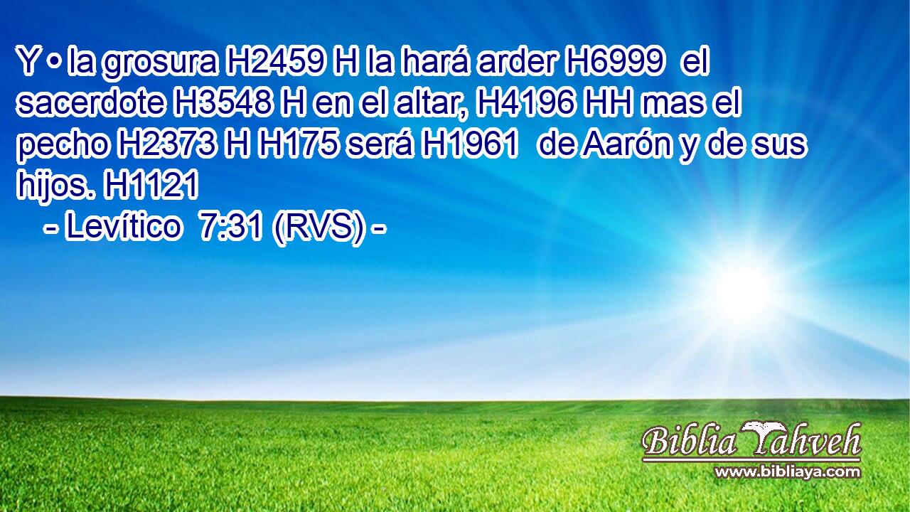Y • la grosura H2459 H la hará arder H6999  el sacerdote H3548 H en el altar, H4196 HH mas el pecho H2373 H H175 será H1961  de Aarón y de sus hijos. H1121  