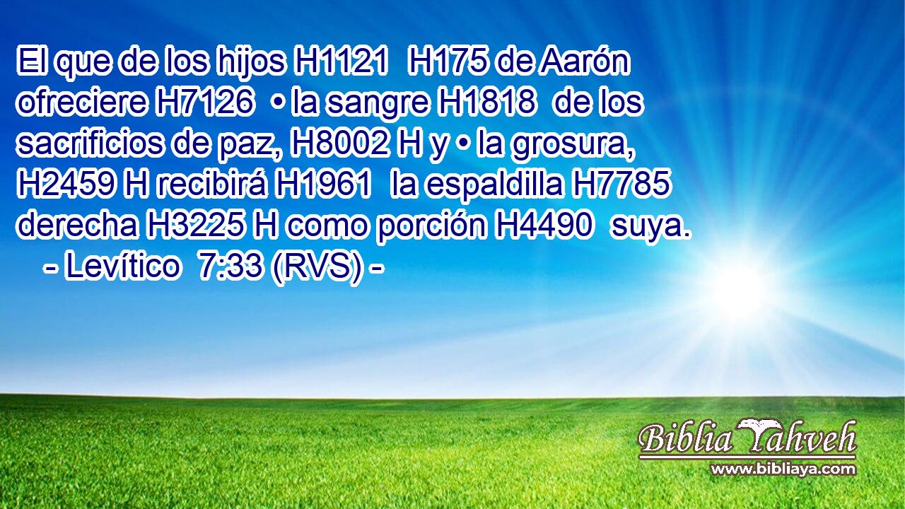 El que de los hijos H1121  H175 de Aarón ofreciere H7126  • la sangre H1818  de los sacrificios de paz, H8002 H y • la grosura, H2459 H recibirá H1961  la espaldilla H7785  derecha H3225 H como porción H4490  suya. 